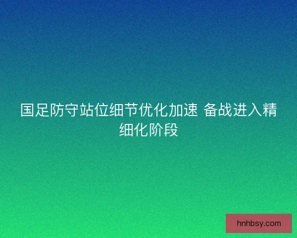 国足防守站位细节优化加速 备战进入精细化阶段