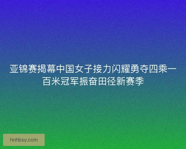 亚锦赛揭幕中国女子接力闪耀勇夺四乘一百米冠军振奋田径新赛季