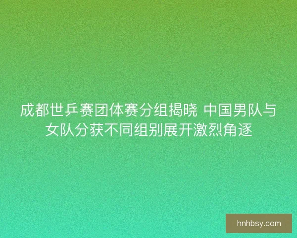 成都世乒赛团体赛分组揭晓 中国男队与女队分获不同组别展开激烈角逐
