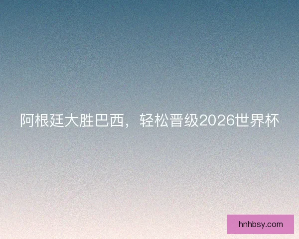 阿根廷大胜巴西，轻松晋级2026世界杯