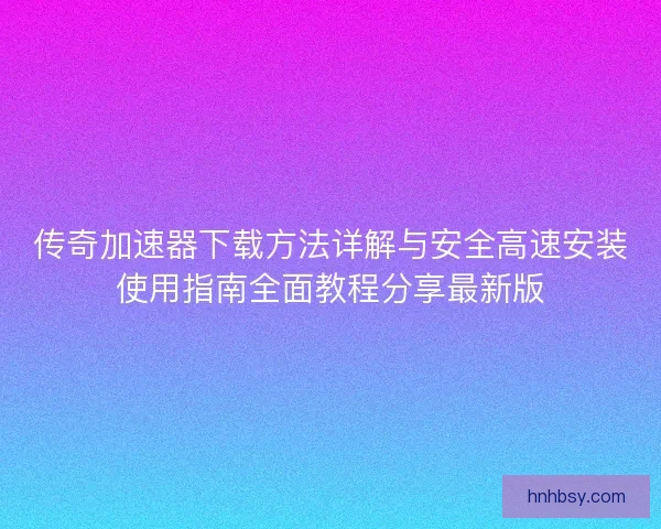 传奇加速器下载方法详解与安全高速安装使用指南全面教程分享最新版